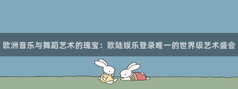 7790必发集团官网：欧洲音乐与舞蹈艺术的瑰宝：欧陆娱乐登录唯一的世界级艺术盛会