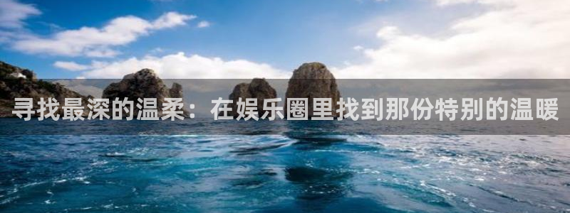 7790必发集团登录界面入口：寻找最深的温柔：在娱乐圈里找到那份特别的温暖